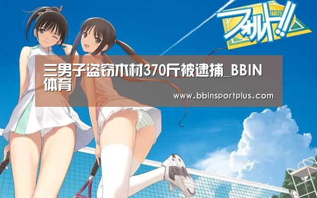 三男子盗窃木材370斤被逮捕_BBIN体育(图3) BBIN视讯